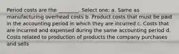 Period costs are the ________. Select one: a. Same as manufacturing overhead costs b. Product costs that must be paid in the accounting period in which they are incurred c. Costs that are incurred and expensed during the same accounting period d. Costs related to production of products the company purchases and sells