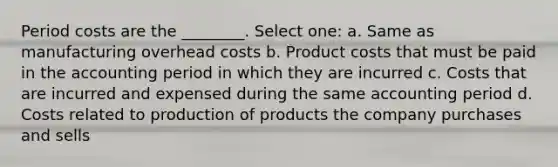 Period costs are the ________. Select one: a. Same as manufacturing overhead costs b. Product costs that must be paid in the accounting period in which they are incurred c. Costs that are incurred and expensed during the same accounting period d. Costs related to production of products the company purchases and sells