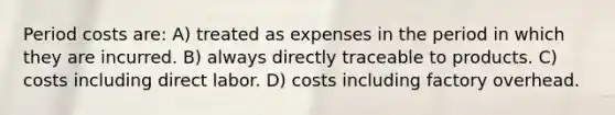 Period costs are: A) treated as expenses in the period in which they are incurred. B) always directly traceable to products. C) costs including direct labor. D) costs including factory overhead.