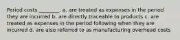 Period costs ________. a. are treated as expenses in the period they are incurred b. are directly traceable to products c. are treated as expenses in the period following when they are incurred d. are also referred to as manufacturing overhead costs