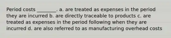 Period costs ________. a. are treated as expenses in the period they are incurred b. are directly traceable to products c. are treated as expenses in the period following when they are incurred d. are also referred to as manufacturing overhead costs