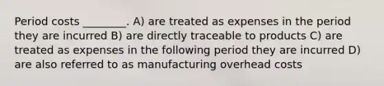 Period costs ________. A) are treated as expenses in the period they are incurred B) are directly traceable to products C) are treated as expenses in the following period they are incurred D) are also referred to as manufacturing overhead costs