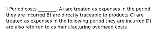 ) Period costs ________. A) are treated as expenses in the period they are incurred B) are directly traceable to products C) are treated as expenses in the following period they are incurred D) are also referred to as manufacturing overhead costs