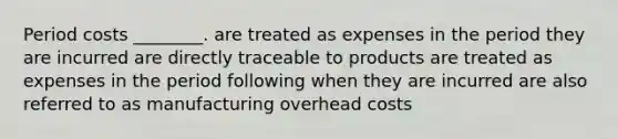 Period costs ________. are treated as expenses in the period they are incurred are directly traceable to products are treated as expenses in the period following when they are incurred are also referred to as manufacturing overhead costs