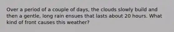 Over a period of a couple of days, the clouds slowly build and then a gentle, long rain ensues that lasts about 20 hours. What kind of front causes this weather?