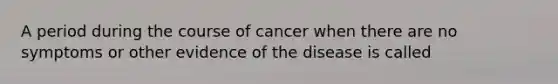 A period during the course of cancer when there are no symptoms or other evidence of the disease is called