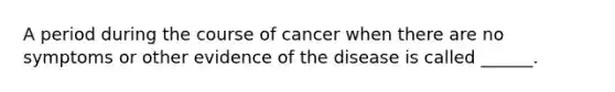 A period during the course of cancer when there are no symptoms or other evidence of the disease is called ______.