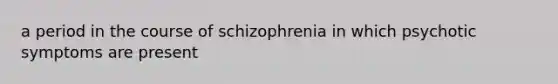 a period in the course of schizophrenia in which psychotic symptoms are present