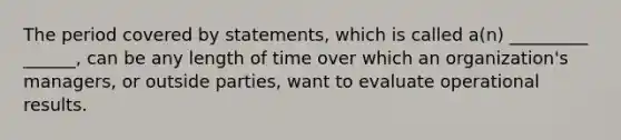 The period covered by statements, which is called a(n) _________ ______, can be any length of time over which an organization's managers, or outside parties, want to evaluate operational results.