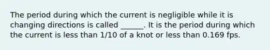 The period during which the current is negligible while it is changing directions is called ______. It is the period during which the current is less than 1/10 of a knot or less than 0.169 fps.