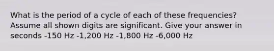 What is the period of a cycle of each of these frequencies? Assume all shown digits are significant. Give your answer in seconds -150 Hz -1,200 Hz -1,800 Hz -6,000 Hz