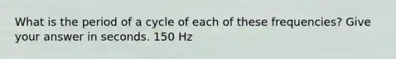 What is the period of a cycle of each of these frequencies? Give your answer in seconds. 150 Hz