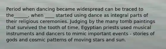 Period when dancing became widespread can be traced to the______, when ____ started using dance as integral parts of their religious ceremonies. Judging by the many tomb paintings that survived the tooth of time, Egyptian priests used musical instruments and dancers to mimic important events - stories of gods and cosmic patterns of moving stars and sun.