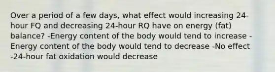 Over a period of a few days, what effect would increasing 24-hour FQ and decreasing 24-hour RQ have on energy (fat) balance? -Energy content of the body would tend to increase -Energy content of the body would tend to decrease -No effect -24-hour fat oxidation would decrease