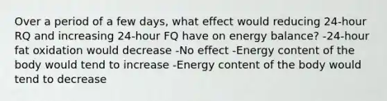 Over a period of a few days, what effect would reducing 24-hour RQ and increasing 24-hour FQ have on energy balance? -24-hour fat oxidation would decrease -No effect -Energy content of the body would tend to increase -Energy content of the body would tend to decrease