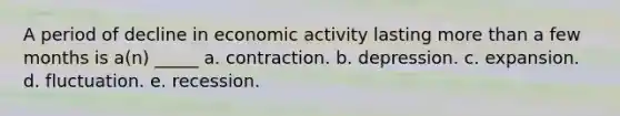 A period of decline in economic activity lasting more than a few months is a(n) _____ a. contraction. b. depression. c. expansion. d. fluctuation. e. recession.