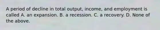 A period of decline in total output, income, and employment is called A. an expansion. B. a recession. C. a recovery. D. None of the above.