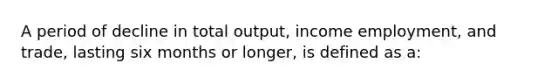 A period of decline in total output, income employment, and trade, lasting six months or longer, is defined as a: