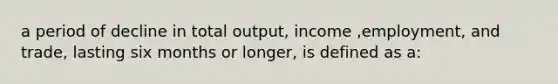 a period of decline in total output, income ,employment, and trade, lasting six months or longer, is defined as a: