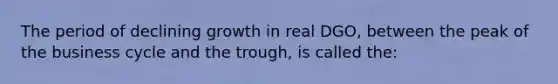 The period of declining growth in real DGO, between the peak of the business cycle and the trough, is called the: