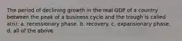 The period of declining growth in the real GDP of a country between the peak of a business cycle and the trough is called a(n): a. recessionary phase. b. recovery. c. expansionary phase. d. all of the above