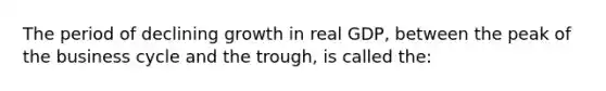 The period of declining growth in real GDP, between the peak of the business cycle and the trough, is called the: