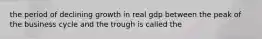 the period of declining growth in real gdp between the peak of the business cycle and the trough is called the