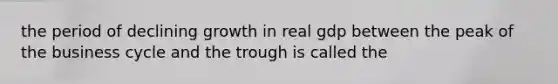 the period of declining growth in real gdp between the peak of the business cycle and the trough is called the