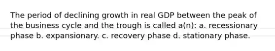 The period of declining growth in real GDP between the peak of the business cycle and the trough is called a(n): a. recessionary phase b. expansionary. c. recovery phase d. stationary phase.