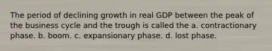 The period of declining growth in real GDP between the peak of the business cycle and the trough is called the a. contractionary phase. b. boom. c. expansionary phase. d. lost phase.