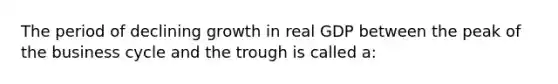 The period of declining growth in real GDP between the peak of the business cycle and the trough is called a: