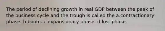 The period of declining growth in real GDP between the peak of the business cycle and the trough is called the a.contractionary phase. b.boom. c.expansionary phase. d.lost phase.