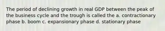 The period of declining growth in real GDP between the peak of the business cycle and the trough is called the a. contractionary phase b. boom c. expansionary phase d. stationary phase