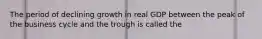 The period of declining growth in real GDP between the peak of the business cycle and the trough is called the