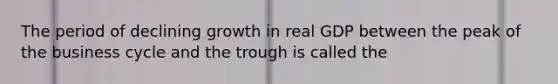 The period of declining growth in real GDP between the peak of the business cycle and the trough is called the