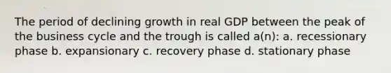 The period of declining growth in real GDP between the peak of the business cycle and the trough is called a(n): a. recessionary phase b. expansionary c. recovery phase d. stationary phase