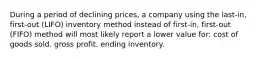 During a period of declining prices, a company using the last-in, first-out (LIFO) inventory method instead of first-in, first-out (FIFO) method will most likely report a lower value for: cost of goods sold. gross profit. ending inventory.