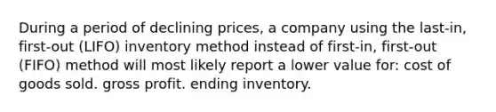 During a period of declining prices, a company using the last-in, first-out (LIFO) inventory method instead of first-in, first-out (FIFO) method will most likely report a lower value for: cost of goods sold. gross profit. ending inventory.