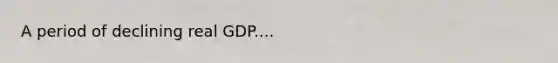A period of declining real GDP....