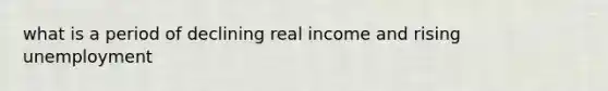 what is a period of declining real income and rising unemployment