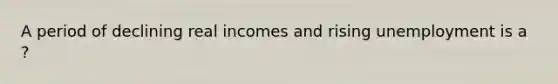 A period of declining real incomes and rising unemployment is a ?