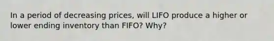 In a period of decreasing prices, will LIFO produce a higher or lower ending inventory than FIFO? Why?