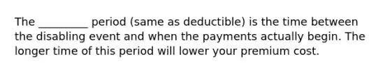 The _________ period (same as deductible) is the time between the disabling event and when the payments actually begin. The longer time of this period will lower your premium cost.