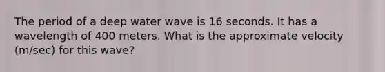 The period of a deep water wave is 16 seconds. It has a wavelength of 400 meters. What is the approximate velocity (m/sec) for this wave?