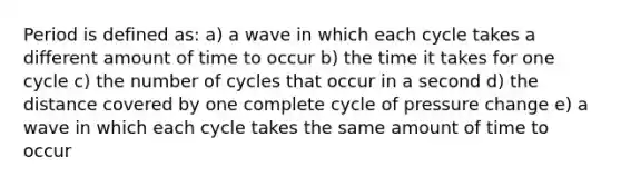 Period is defined as: a) a wave in which each cycle takes a different amount of time to occur b) the time it takes for one cycle c) the number of cycles that occur in a second d) the distance covered by one complete cycle of pressure change e) a wave in which each cycle takes the same amount of time to occur