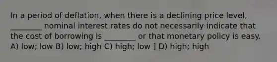 In a period of deflation, when there is a declining price level, ________ nominal interest rates do not necessarily indicate that the cost of borrowing is ________ or that monetary policy is easy. A) low; low B) low; high C) high; low ] D) high; high