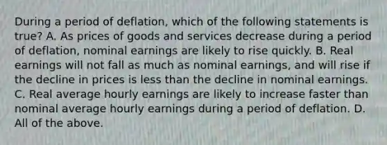 During a period of deflation, which of the following statements is true? A. As prices of goods and services decrease during a period of​ deflation, nominal earnings are likely to rise quickly. B. Real earnings will not fall as much as nominal​ earnings, and will rise if the decline in prices is less than the decline in nominal earnings. C. Real average hourly earnings are likely to increase faster than nominal average hourly earnings during a period of deflation. D. All of the above.