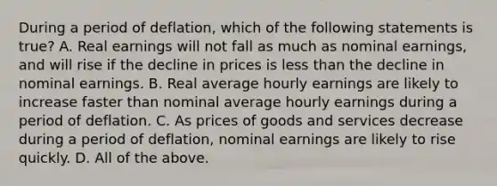 During a period of deflation, which of the following statements is true? A. Real earnings will not fall as much as nominal earnings, and will rise if the decline in prices is <a href='https://www.questionai.com/knowledge/k7BtlYpAMX-less-than' class='anchor-knowledge'>less than</a> the decline in nominal earnings. B. Real average hourly earnings are likely to increase faster than nominal average hourly earnings during a period of deflation. C. As prices of goods and services decrease during a period of deflation, nominal earnings are likely to rise quickly. D. All of the above.