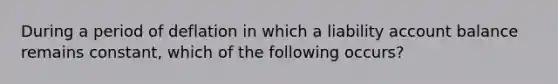 During a period of deflation in which a liability account balance remains constant, which of the following occurs?