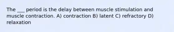 The ___ period is the delay between muscle stimulation and muscle contraction. A) contraction B) latent C) refractory D) relaxation